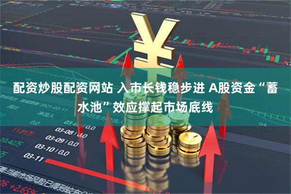 配资炒股配资网站 入市长钱稳步进 A股资金“蓄水池”效应撑起市场底线