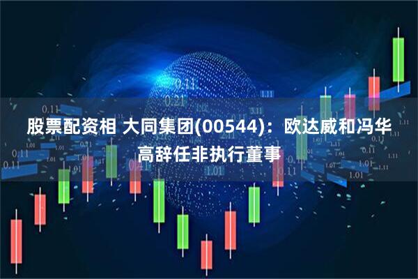 股票配资相 大同集团(00544)：欧达威和冯华高辞任非执行董事