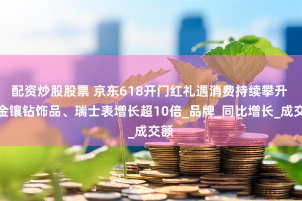 配资炒股股票 京东618开门红礼遇消费持续攀升 黄金镶钻饰品、瑞士表增长超10倍_品牌_同比增长_成交额