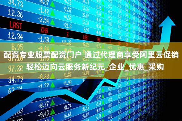 配资专业股票配资门户 通过代理商享受阿里云促销，轻松迈向云服务新纪元_企业_优惠_采购