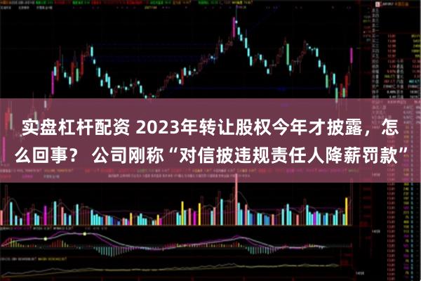 实盘杠杆配资 2023年转让股权今年才披露，怎么回事？ 公司刚称“对信披违规责任人降薪罚款”