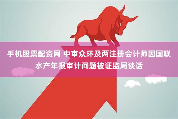 手机股票配资网 中审众环及两注册会计师因国联水产年报审计问题被证监局谈话
