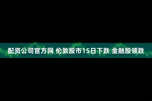 配资公司官方网 伦敦股市15日下跌 金融股领跌
