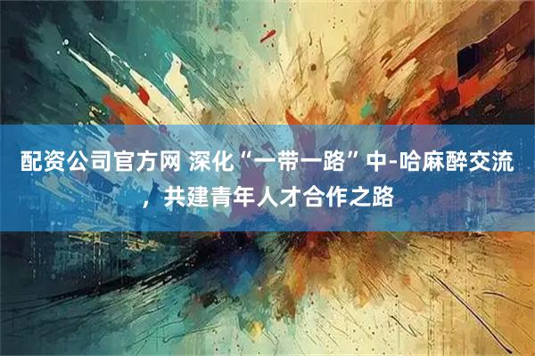 配资公司官方网 深化“一带一路”中-哈麻醉交流，共建青年人才合作之路